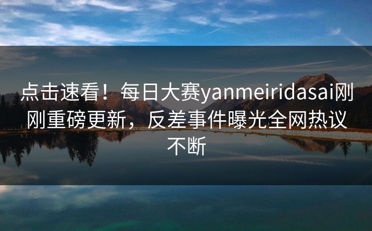 点击速看！每日大赛yanmeiridasai刚刚重磅更新，反差事件曝光全网热议不断