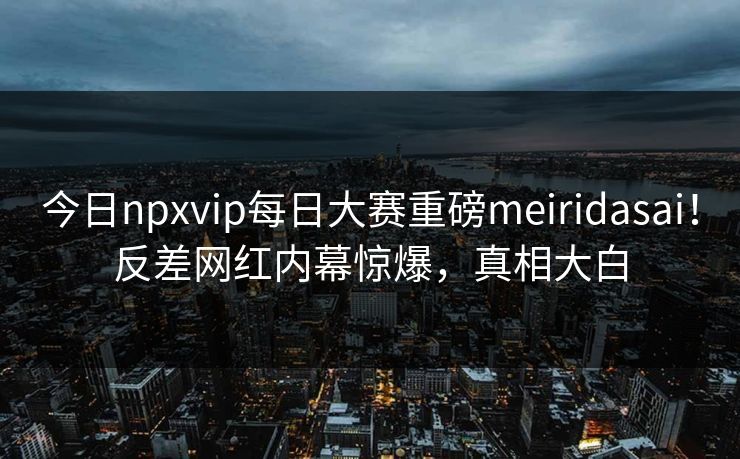 今日npxvip每日大赛重磅meiridasai！反差网红内幕惊爆，真相大白