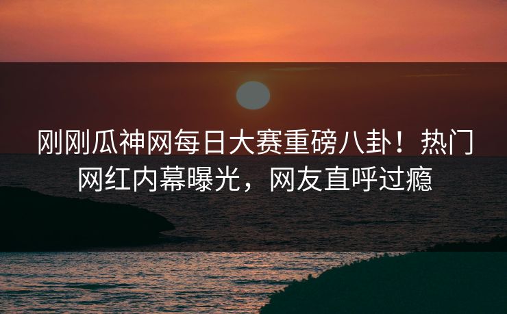 刚刚瓜神网每日大赛重磅八卦！热门网红内幕曝光，网友直呼过瘾