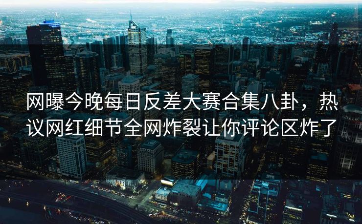 网曝今晚每日反差大赛合集八卦，热议网红细节全网炸裂让你评论区炸了