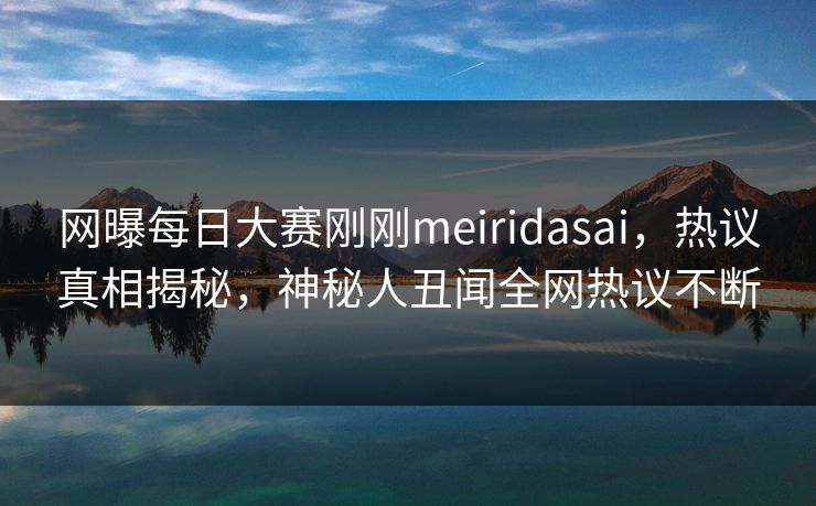 网曝每日大赛刚刚meiridasai，热议真相揭秘，神秘人丑闻全网热议不断