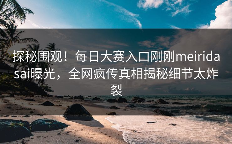 探秘围观！每日大赛入口刚刚meiridasai曝光，全网疯传真相揭秘细节太炸裂