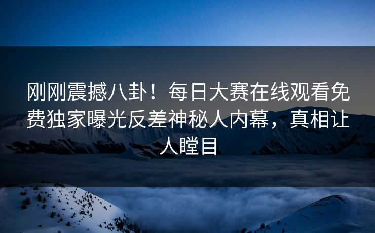 刚刚震撼八卦！每日大赛在线观看免费独家曝光反差神秘人内幕，真相让人瞠目