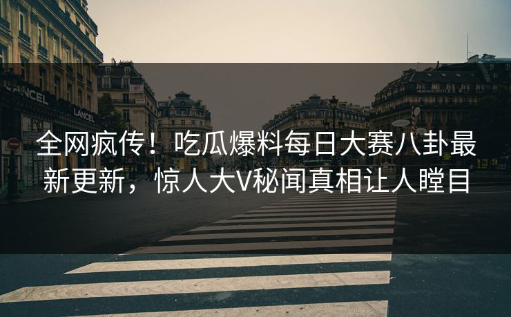 全网疯传！吃瓜爆料每日大赛八卦最新更新，惊人大V秘闻真相让人瞠目