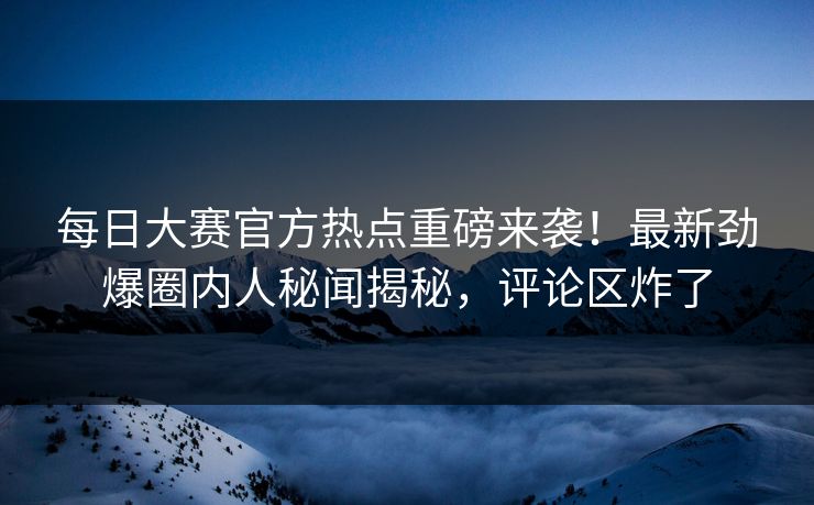 每日大赛官方热点重磅来袭！最新劲爆圈内人秘闻揭秘，评论区炸了