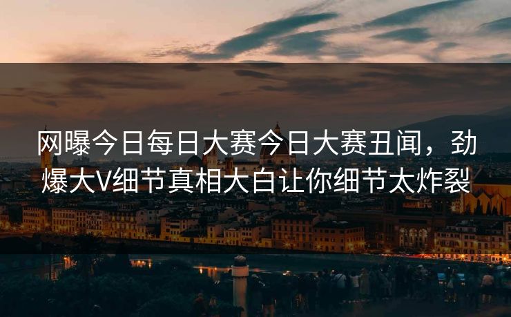 网曝今日每日大赛今日大赛丑闻，劲爆大V细节真相大白让你细节太炸裂