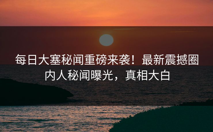 每日大塞秘闻重磅来袭！最新震撼圈内人秘闻曝光，真相大白