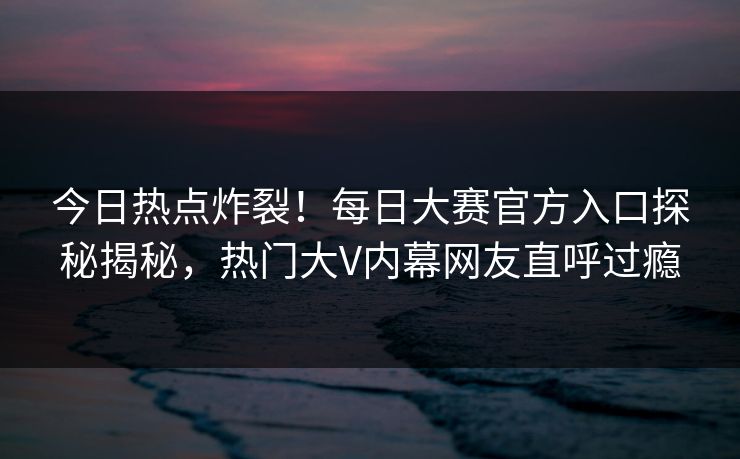 今日热点炸裂！每日大赛官方入口探秘揭秘，热门大V内幕网友直呼过瘾