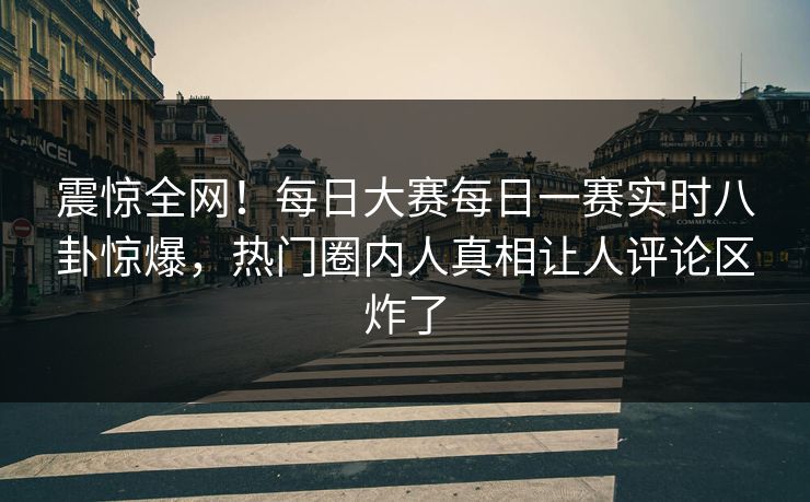 震惊全网！每日大赛每日一赛实时八卦惊爆，热门圈内人真相让人评论区炸了