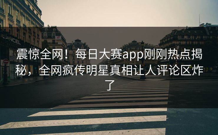震惊全网！每日大赛app刚刚热点揭秘，全网疯传明星真相让人评论区炸了