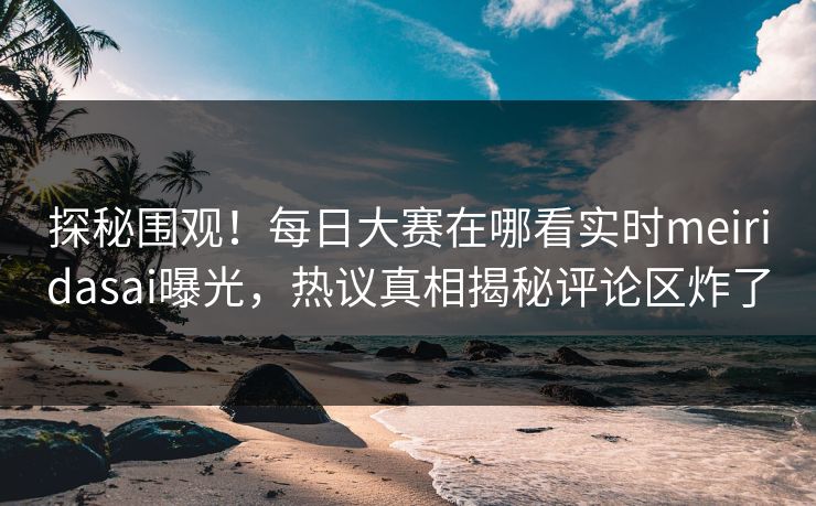 探秘围观！每日大赛在哪看实时meiridasai曝光，热议真相揭秘评论区炸了