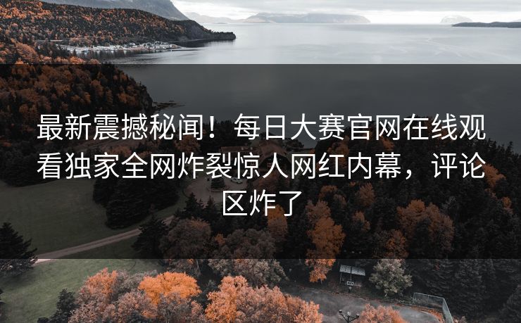 最新震撼秘闻！每日大赛官网在线观看独家全网炸裂惊人网红内幕，评论区炸了