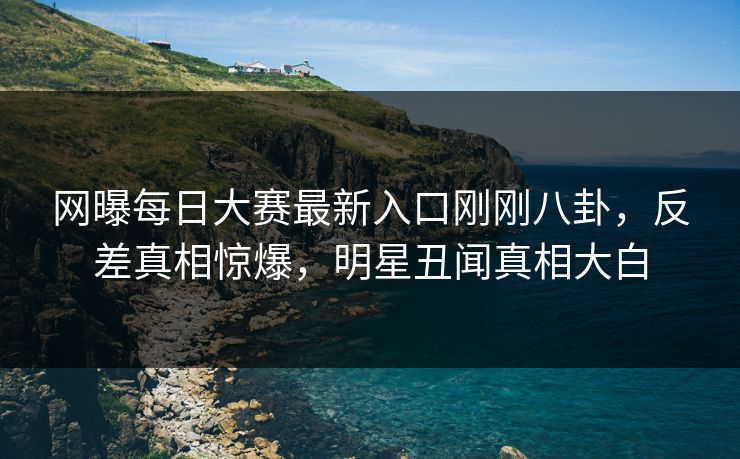 网曝每日大赛最新入口刚刚八卦，反差真相惊爆，明星丑闻真相大白