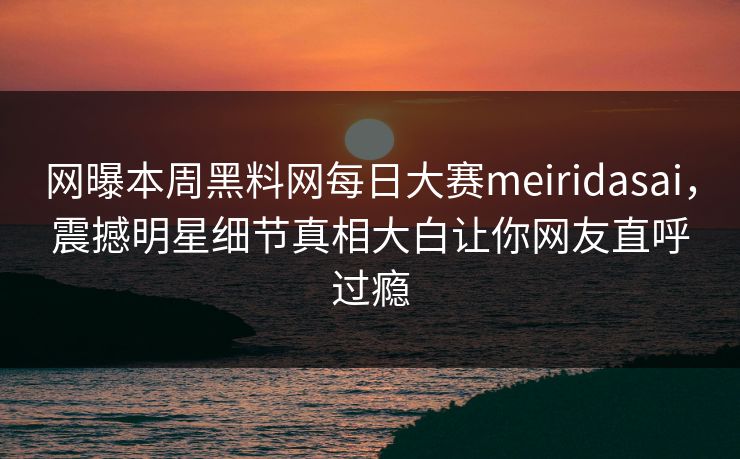 网曝本周黑料网每日大赛meiridasai，震撼明星细节真相大白让你网友直呼过瘾