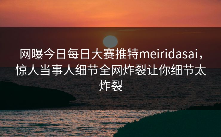 网曝今日每日大赛推特meiridasai，惊人当事人细节全网炸裂让你细节太炸裂