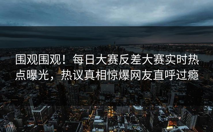 围观围观！每日大赛反差大赛实时热点曝光，热议真相惊爆网友直呼过瘾