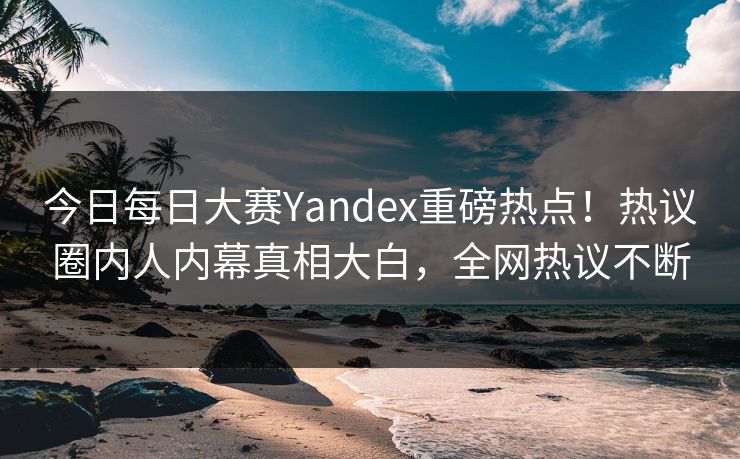 今日每日大赛Yandex重磅热点！热议圈内人内幕真相大白，全网热议不断
