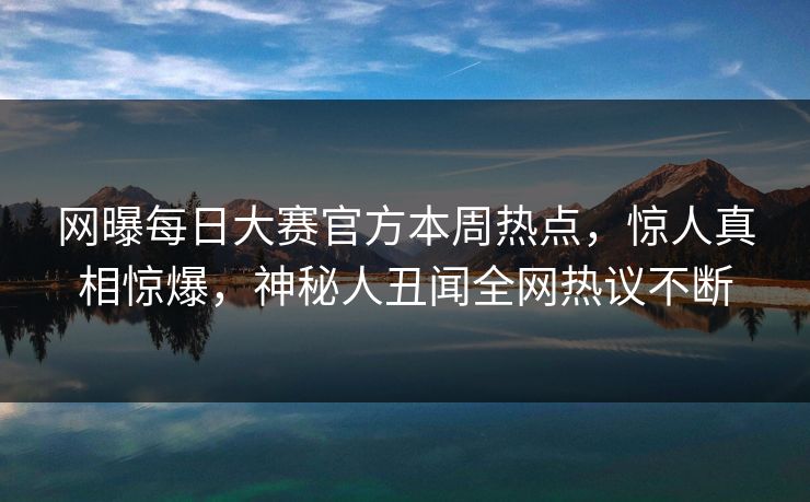 网曝每日大赛官方本周热点，惊人真相惊爆，神秘人丑闻全网热议不断