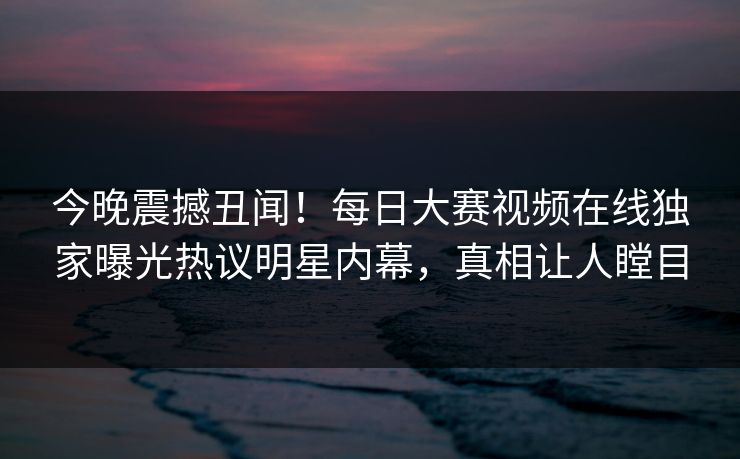 今晚震撼丑闻！每日大赛视频在线独家曝光热议明星内幕，真相让人瞠目