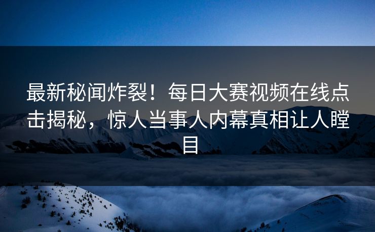 最新秘闻炸裂！每日大赛视频在线点击揭秘，惊人当事人内幕真相让人瞠目