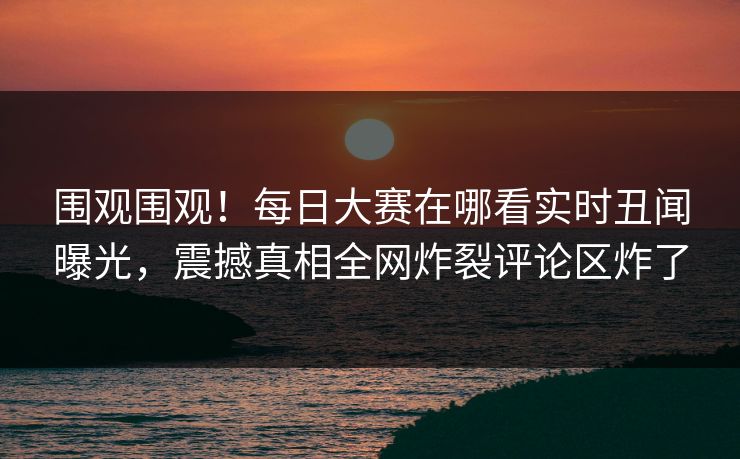 围观围观！每日大赛在哪看实时丑闻曝光，震撼真相全网炸裂评论区炸了