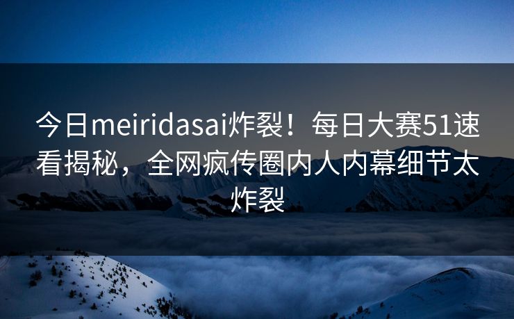 今日meiridasai炸裂！每日大赛51速看揭秘，全网疯传圈内人内幕细节太炸裂