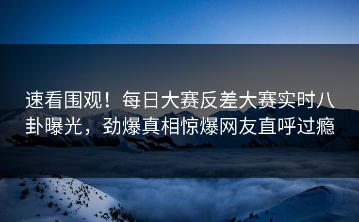 速看围观！每日大赛反差大赛实时八卦曝光，劲爆真相惊爆网友直呼过瘾