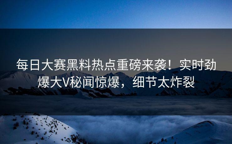每日大赛黑料热点重磅来袭！实时劲爆大V秘闻惊爆，细节太炸裂