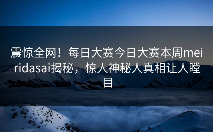 震惊全网！每日大赛今日大赛本周meiridasai揭秘，惊人神秘人真相让人瞠目