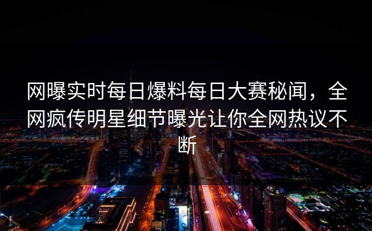 网曝实时每日爆料每日大赛秘闻，全网疯传明星细节曝光让你全网热议不断