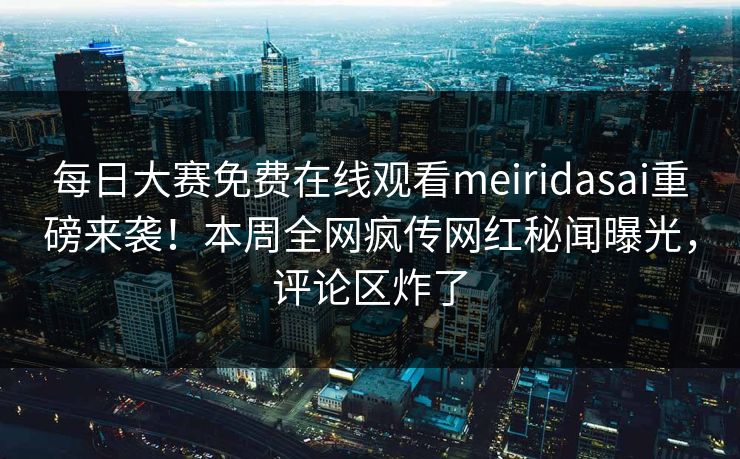 每日大赛免费在线观看meiridasai重磅来袭！本周全网疯传网红秘闻曝光，评论区炸了