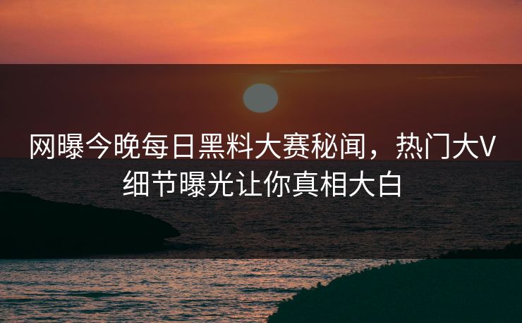 网曝今晚每日黑料大赛秘闻，热门大V细节曝光让你真相大白