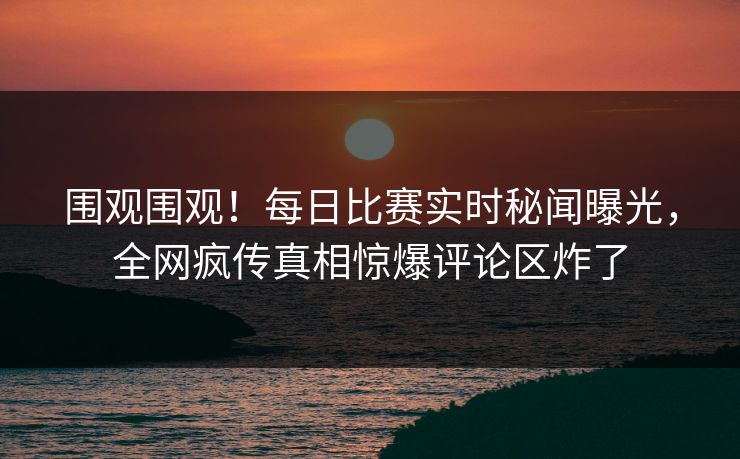 围观围观！每日比赛实时秘闻曝光，全网疯传真相惊爆评论区炸了