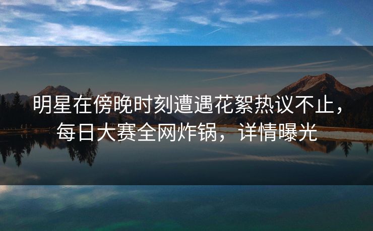 明星在傍晚时刻遭遇花絮热议不止，每日大赛全网炸锅，详情曝光