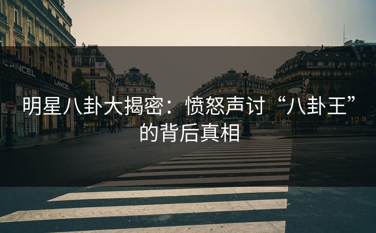 明星八卦大揭密：愤怒声讨“八卦王”的背后真相
