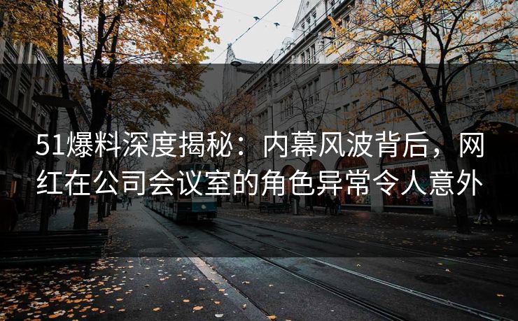 51爆料深度揭秘：内幕风波背后，网红在公司会议室的角色异常令人意外