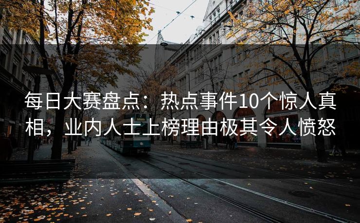 每日大赛盘点：热点事件10个惊人真相，业内人士上榜理由极其令人愤怒