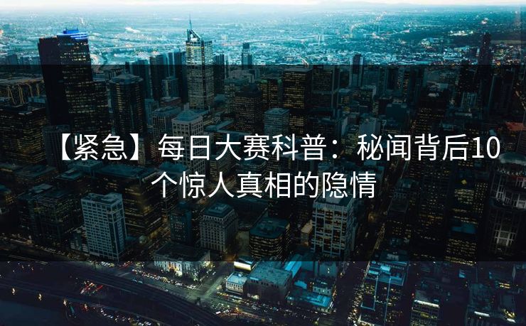 【紧急】每日大赛科普：秘闻背后10个惊人真相的隐情