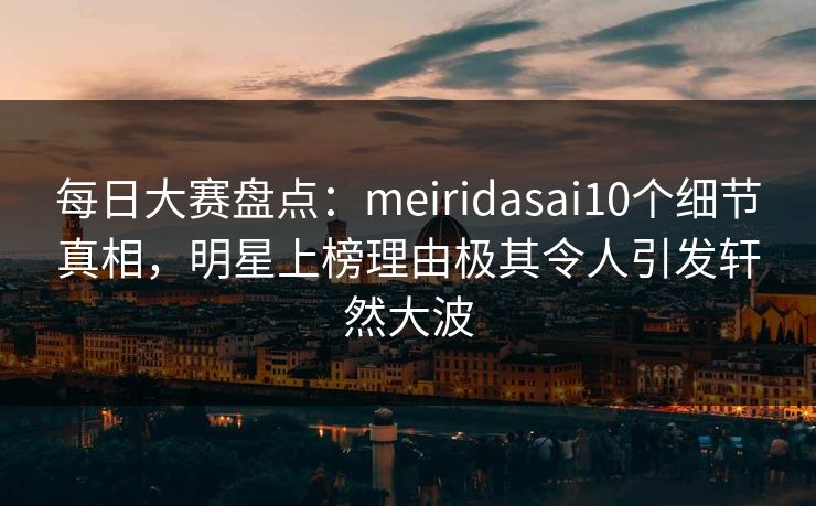 每日大赛盘点：meiridasai10个细节真相，明星上榜理由极其令人引发轩然大波