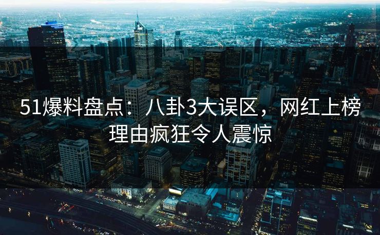 51爆料盘点：八卦3大误区，网红上榜理由疯狂令人震惊