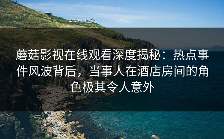 蘑菇影视在线观看深度揭秘：热点事件风波背后，当事人在酒店房间的角色极其令人意外