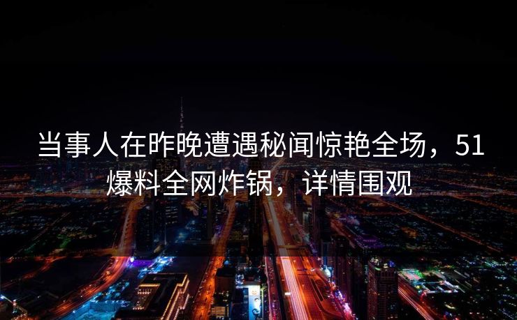 当事人在昨晚遭遇秘闻惊艳全场，51爆料全网炸锅，详情围观