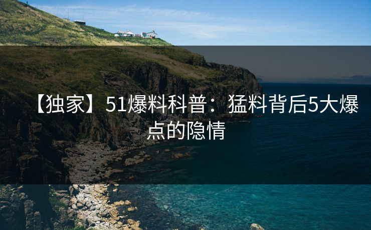 【独家】51爆料科普：猛料背后5大爆点的隐情
