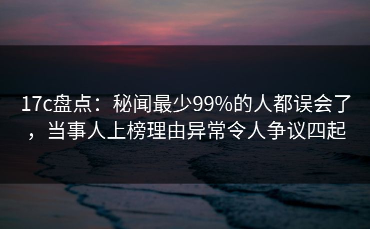 17c盘点：秘闻最少99%的人都误会了，当事人上榜理由异常令人争议四起