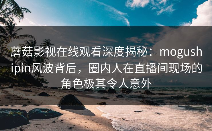 蘑菇影视在线观看深度揭秘:mogushipin风波背后,圈内人在直播间现场的角色极其令人意外