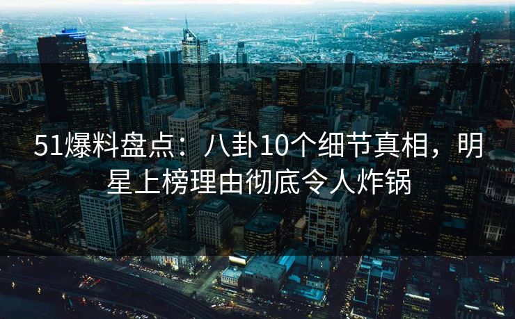 51爆料盘点：八卦10个细节真相，明星上榜理由彻底令人炸锅