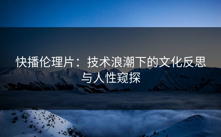 快播伦理片：技术浪潮下的文化反思与人性窥探