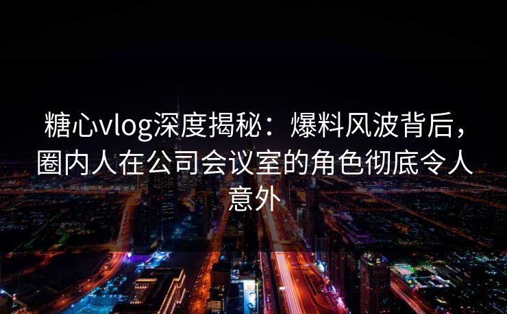 糖心vlog深度揭秘：爆料风波背后，圈内人在公司会议室的角色彻底令人意外