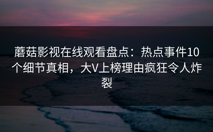 蘑菇影视在线观看盘点：热点事件10个细节真相，大V上榜理由疯狂令人炸裂