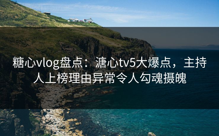 糖心vlog盘点：溏心tv5大爆点，主持人上榜理由异常令人勾魂摄魄
